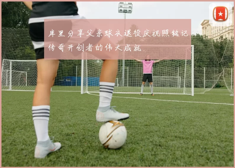 库里分享父亲球衣退役庆祝照铭记传奇开创者的伟大成就