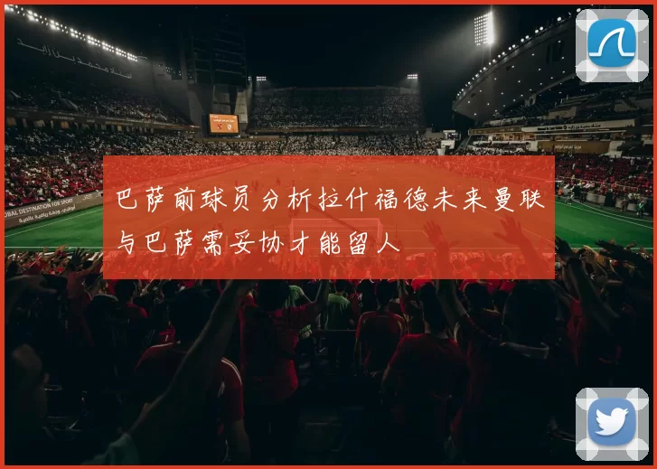巴萨前球员分析拉什福德未来曼联与巴萨需妥协才能留人