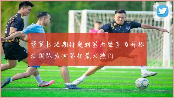 萨莫拉诺期待奥利塞加盟皇马并称法国队为世界杯最大热门