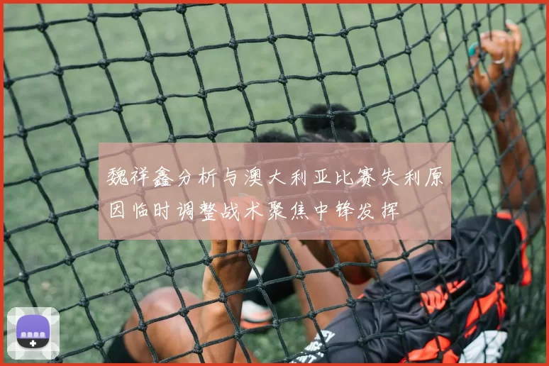 魏祥鑫分析与澳大利亚比赛失利原因临时调整战术聚焦中锋发挥