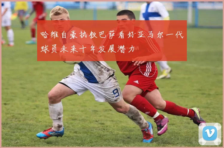 哈维自豪执教巴萨看好亚马尔一代球员未来十年发展潜力