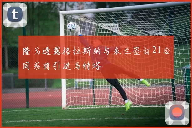 隆戈透露格拉斯纳与米兰签订21合同或将引进马特塔