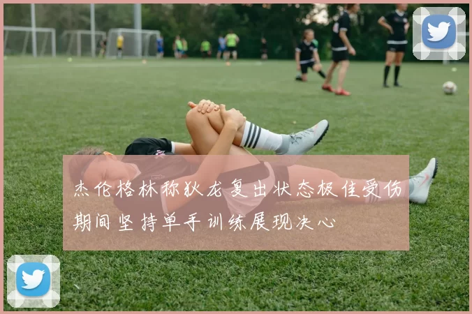 杰伦格林称狄龙复出状态极佳受伤期间坚持单手训练展现决心
