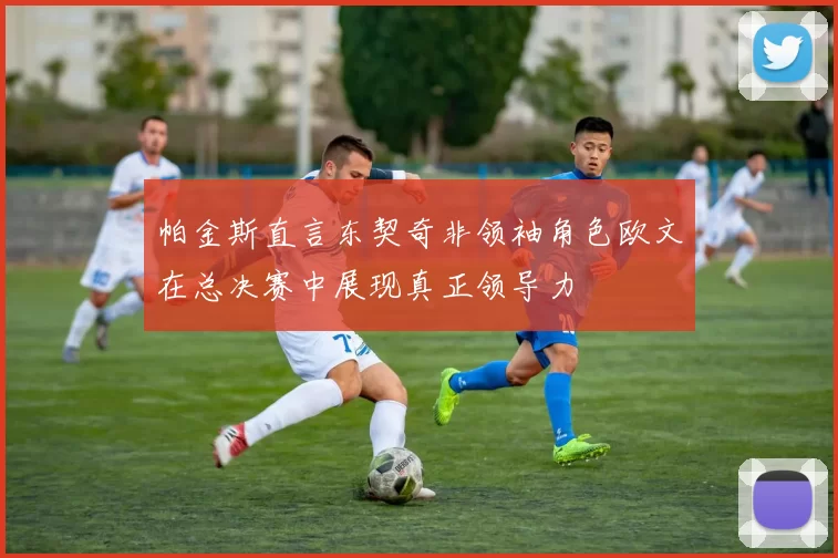帕金斯直言东契奇非领袖角色欧文在总决赛中展现真正领导力
