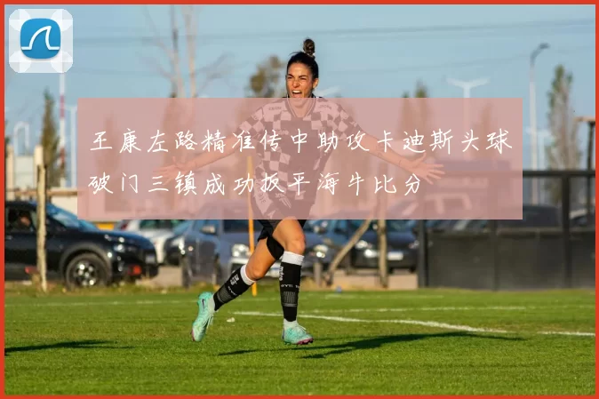 王康左路精准传中助攻卡迪斯头球破门三镇成功扳平海牛比分