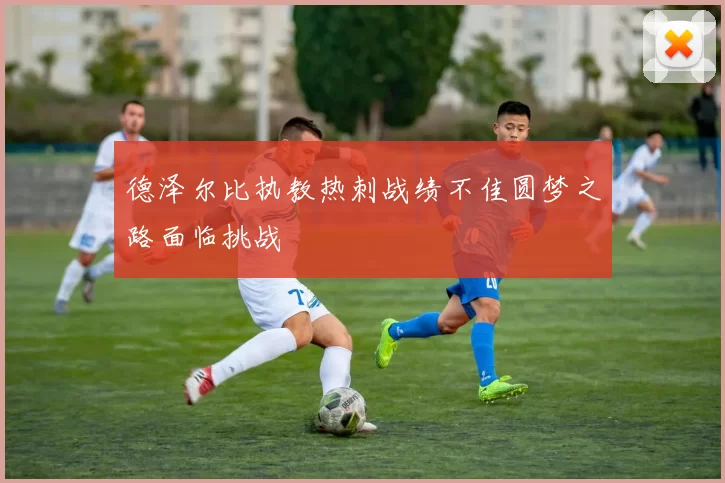 德泽尔比执教热刺战绩不佳圆梦之路面临挑战