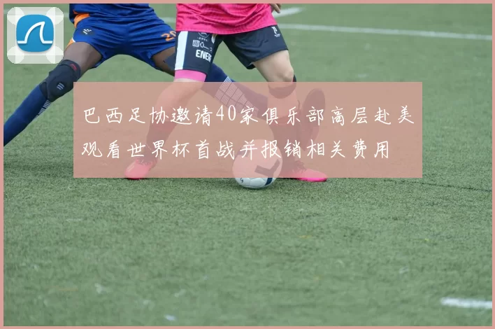 巴西足协邀请40家俱乐部高层赴美观看世界杯首战并报销相关费用