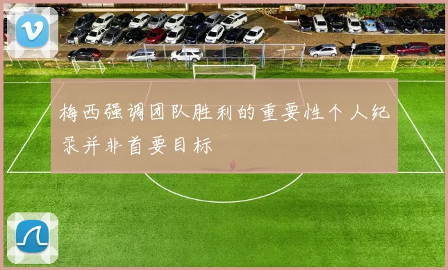 梅西强调团队胜利的重要性个人纪录并非首要目标