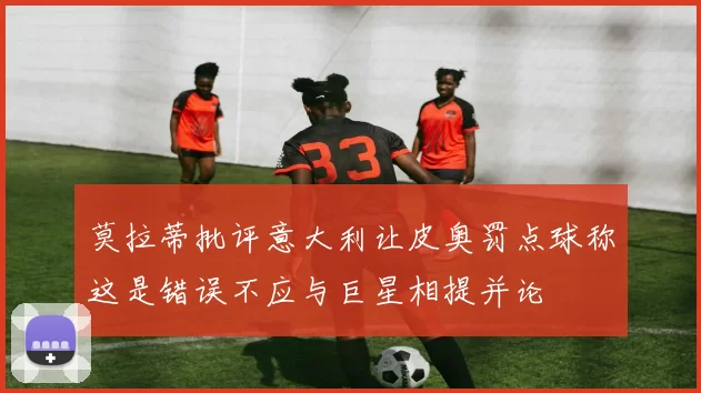 莫拉蒂批评意大利让皮奥罚点球称这是错误不应与巨星相提并论