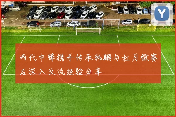 两代中锋携手传承韩鹏与杜月徵赛后深入交流经验分享