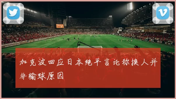 加克波回应日本绝平言论称换人并非输球原因