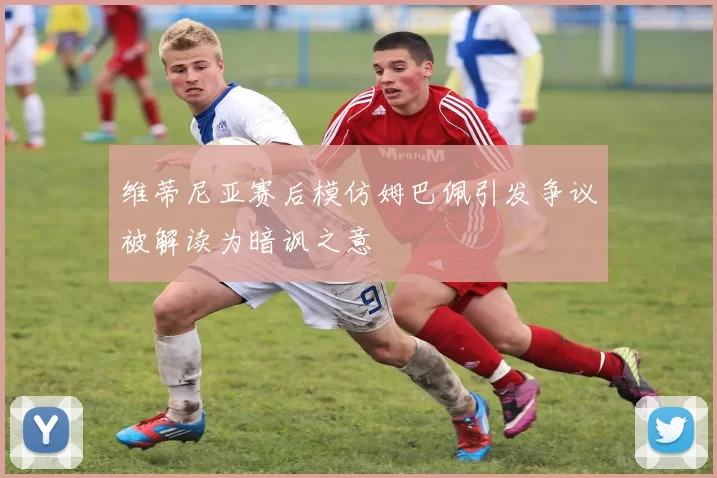 维蒂尼亚赛后模仿姆巴佩引发争议被解读为暗讽之意