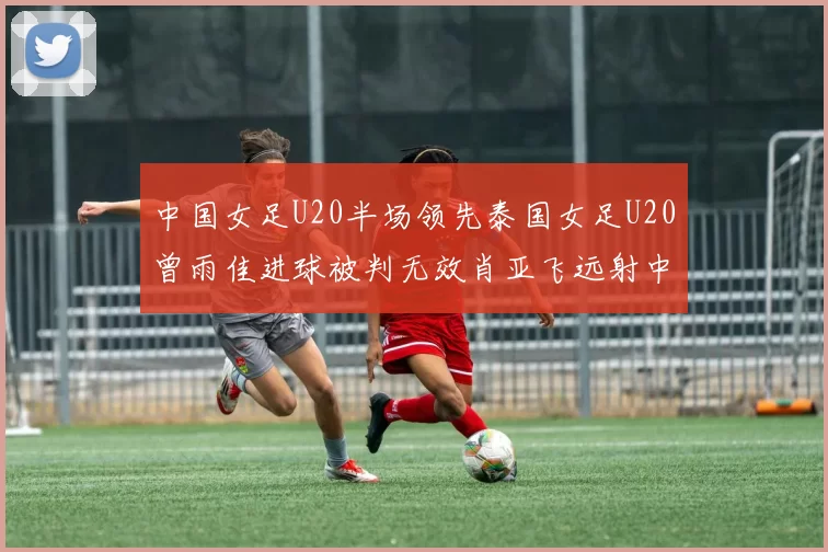 中国女足U20半场领先泰国女足U20曾雨佳进球被判无效肖亚飞远射中框