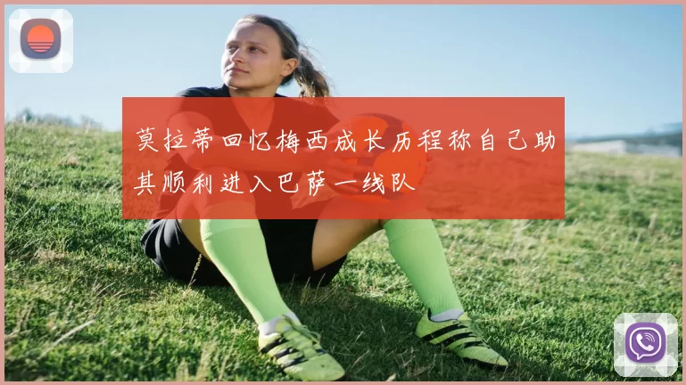 莫拉蒂回忆梅西成长历程称自己助其顺利进入巴萨一线队