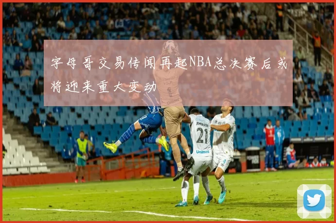 字母哥交易传闻再起NBA总决赛后或将迎来重大变动