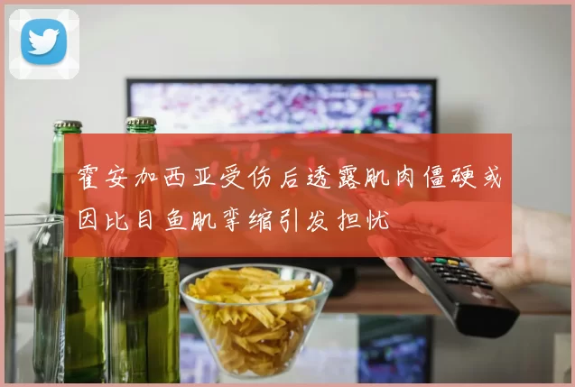霍安加西亚受伤后透露肌肉僵硬或因比目鱼肌挛缩引发担忧