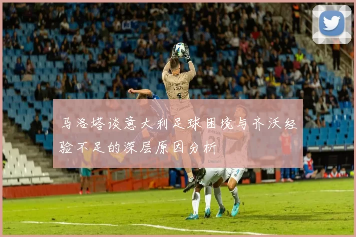 马洛塔谈意大利足球困境与齐沃经验不足的深层原因分析