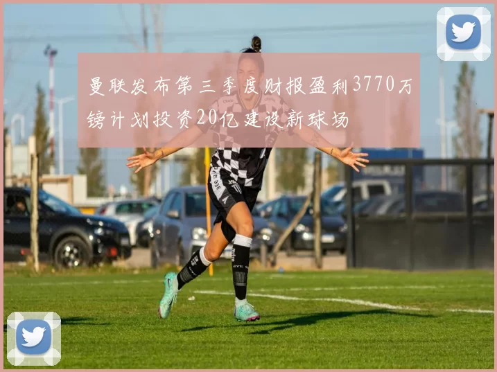 曼联发布第三季度财报盈利3770万镑计划投资20亿建设新球场