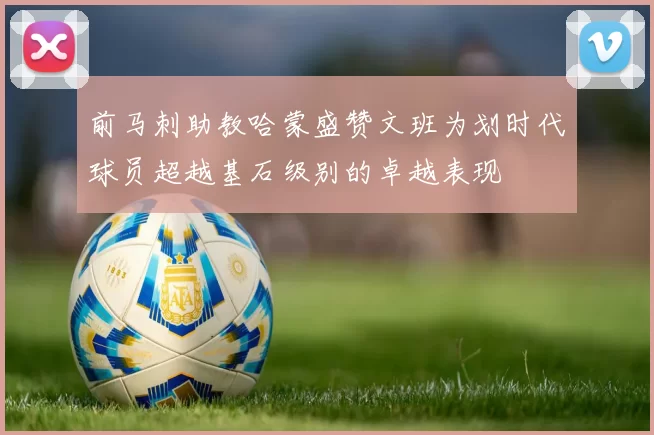 前马刺助教哈蒙盛赞文班为划时代球员超越基石级别的卓越表现