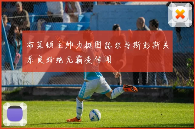 布莱顿主帅力挺图赫尔与斯彭斯关系良好绝无霸凌传闻