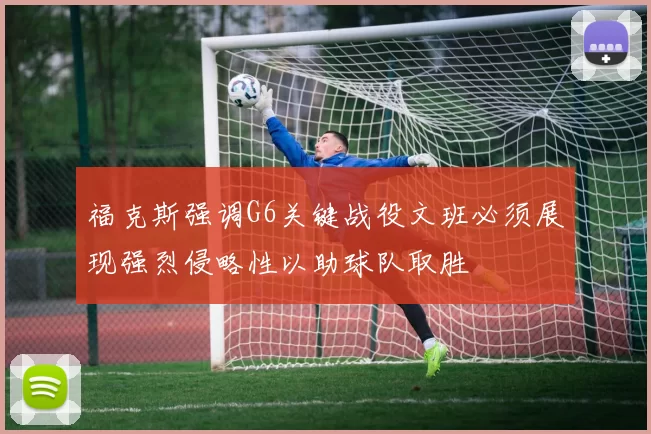 福克斯强调G6关键战役文班必须展现强烈侵略性以助球队取胜