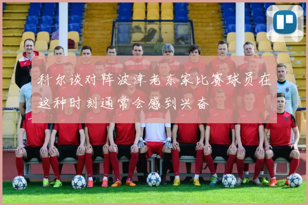 科尔谈对阵波津老东家比赛球员在这种时刻通常会感到兴奋