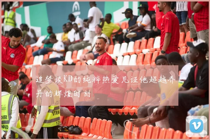 追梦谈KD的纯粹热爱见证他超越乔丹的辉煌时刻